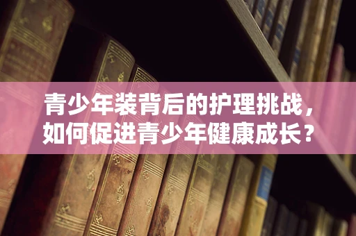 青少年装背后的护理挑战，如何促进青少年健康成长？