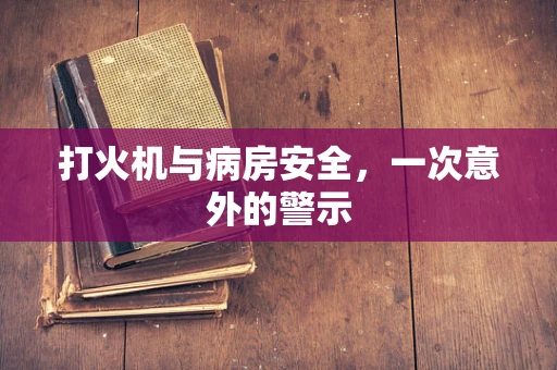 打火机与病房安全，一次意外的警示