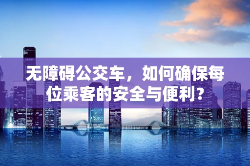 无障碍公交车，如何确保每位乘客的安全与便利？