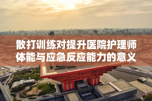 散打训练对提升医院护理师体能与应急反应能力的意义何在？