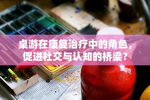 桌游在康复治疗中的角色，促进社交与认知的桥梁？