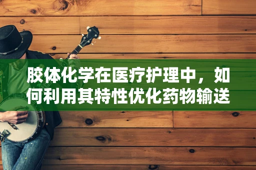 胶体化学在医疗护理中，如何利用其特性优化药物输送？