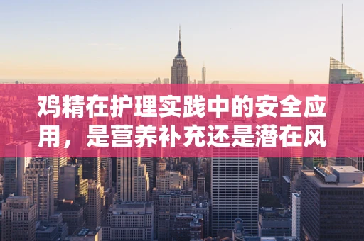 鸡精在护理实践中的安全应用，是营养补充还是潜在风险？