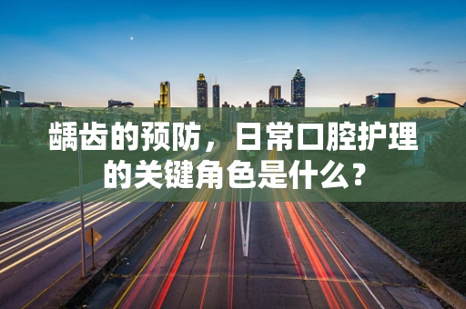 龋齿的预防，日常口腔护理的关键角色是什么？