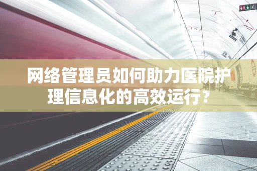 网络管理员如何助力医院护理信息化的高效运行？