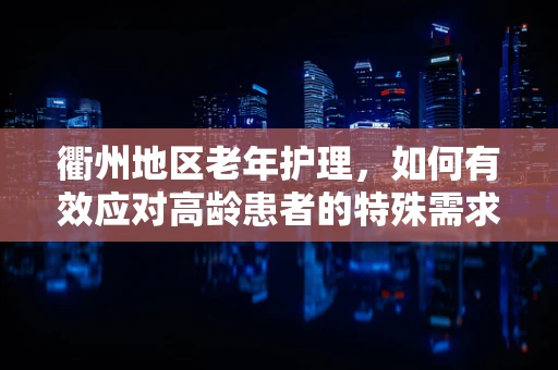 衢州地区老年护理，如何有效应对高龄患者的特殊需求？