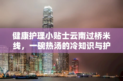 健康护理小贴士云南过桥米线，一碗热汤的冷知识与护理关联