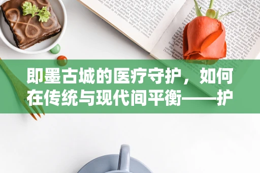 即墨古城的医疗守护，如何在传统与现代间平衡——护理师视角的挑战与应对