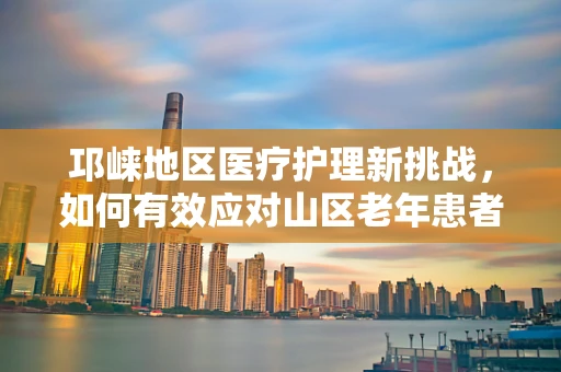 邛崃地区医疗护理新挑战，如何有效应对山区老年患者的特殊护理需求？