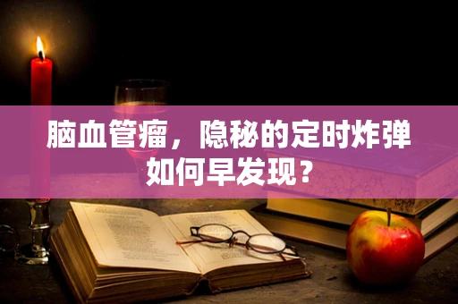 脑血管瘤，隐秘的定时炸弹如何早发现？