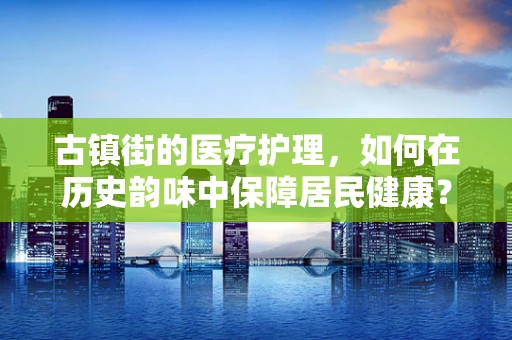 古镇街的医疗护理，如何在历史韵味中保障居民健康？