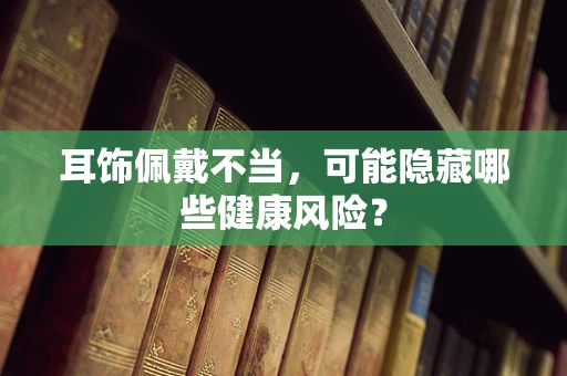 耳饰佩戴不当，可能隐藏哪些健康风险？