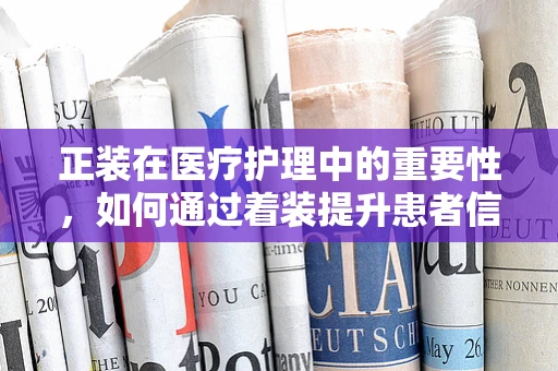 正装在医疗护理中的重要性，如何通过着装提升患者信任感？