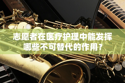 志愿者在医疗护理中能发挥哪些不可替代的作用？