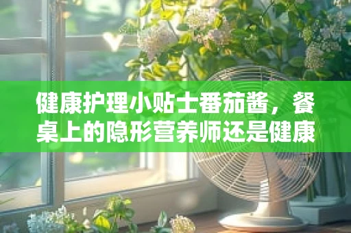 健康护理小贴士番茄酱，餐桌上的隐形营养师还是健康隐患？