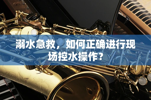 溺水急救，如何正确进行现场控水操作？