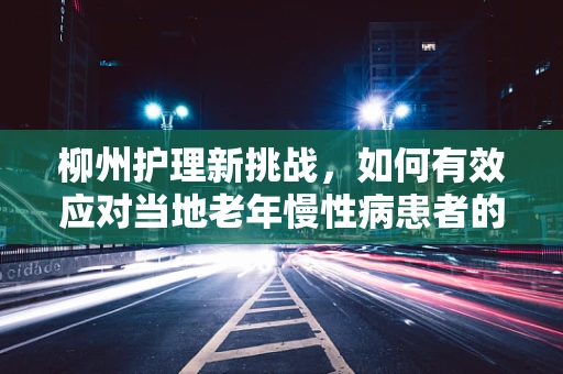 柳州护理新挑战，如何有效应对当地老年慢性病患者的管理？