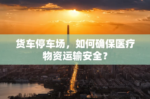 货车停车场，如何确保医疗物资运输安全？
