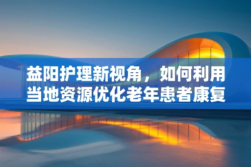 益阳护理新视角，如何利用当地资源优化老年患者康复环境？