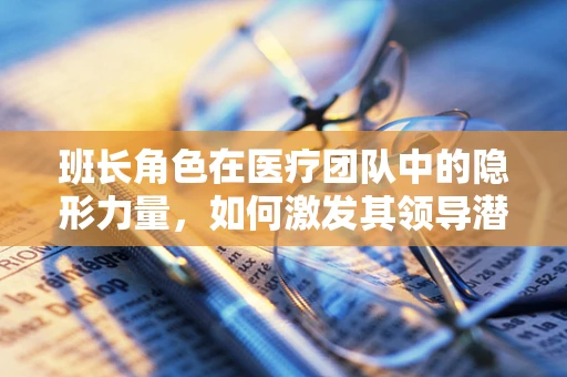 班长角色在医疗团队中的隐形力量，如何激发其领导潜能？