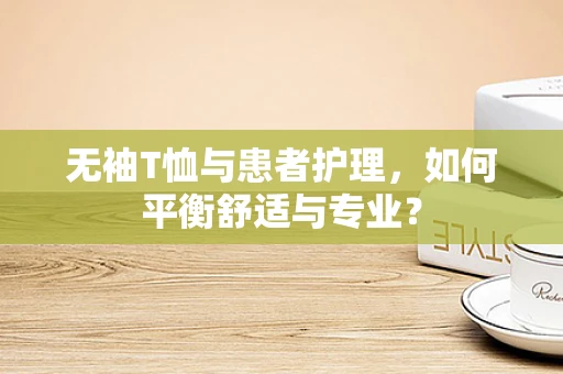 无袖T恤与患者护理，如何平衡舒适与专业？