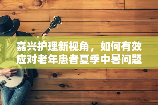 嘉兴护理新视角，如何有效应对老年患者夏季中暑问题？