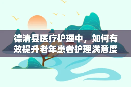 德清县医疗护理中，如何有效提升老年患者护理满意度？