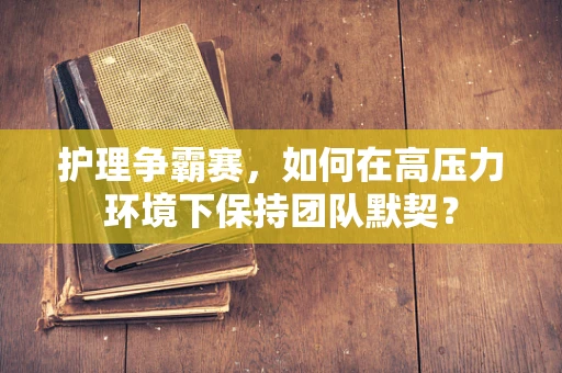 护理争霸赛，如何在高压力环境下保持团队默契？
