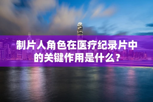 制片人角色在医疗纪录片中的关键作用是什么？