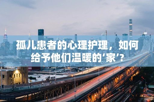 孤儿患者的心理护理，如何给予他们温暖的‘家’?