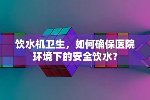 饮水机卫生，如何确保医院环境下的安全饮水？