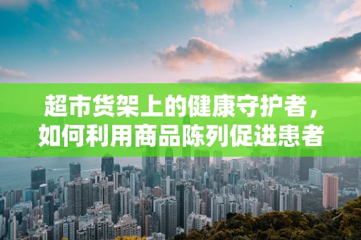 超市货架上的健康守护者，如何利用商品陈列促进患者用药依从性？