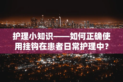 护理小知识——如何正确使用挂钩在患者日常护理中？