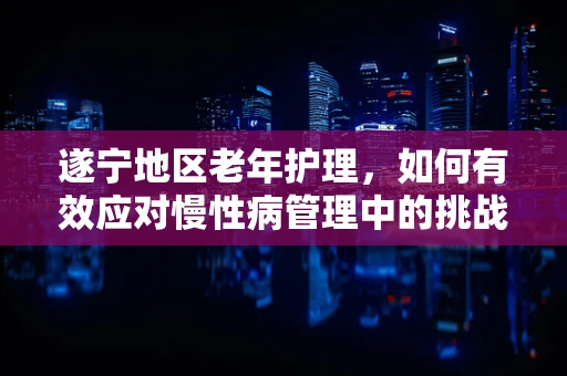 遂宁地区老年护理，如何有效应对慢性病管理中的挑战？