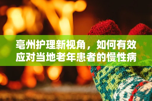 亳州护理新视角，如何有效应对当地老年患者的慢性病管理？