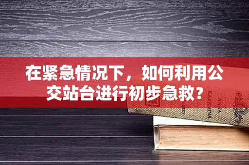 在紧急情况下，如何利用公交站台进行初步急救？