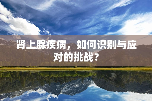 肾上腺疾病，如何识别与应对的挑战？