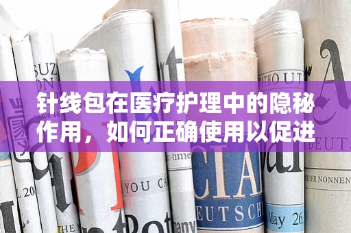 针线包在医疗护理中的隐秘作用，如何正确使用以促进伤口愈合？