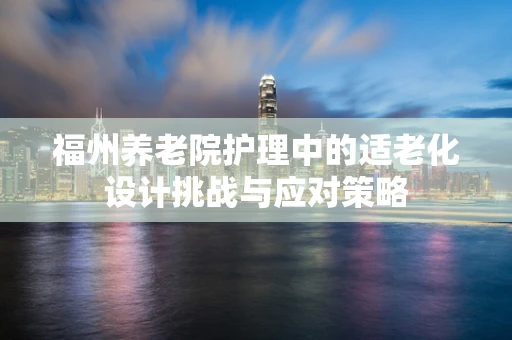 福州养老院护理中的适老化设计挑战与应对策略