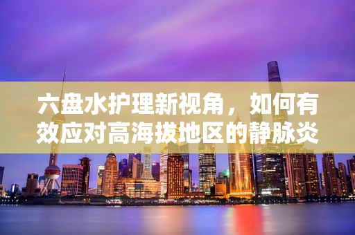 六盘水护理新视角，如何有效应对高海拔地区的静脉炎挑战？