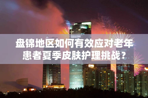 盘锦地区如何有效应对老年患者夏季皮肤护理挑战？