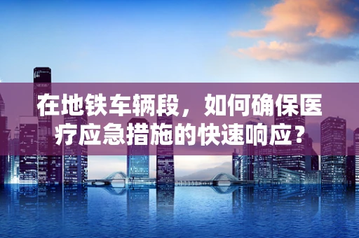 在地铁车辆段，如何确保医疗应急措施的快速响应？