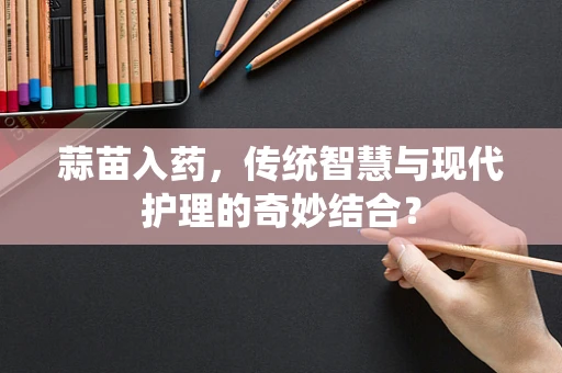 蒜苗入药，传统智慧与现代护理的奇妙结合？