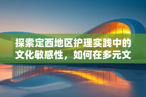 探索定西地区护理实践中的文化敏感性，如何在多元文化环境中提供适宜的护理服务？