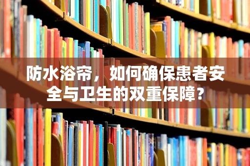 防水浴帘，如何确保患者安全与卫生的双重保障？