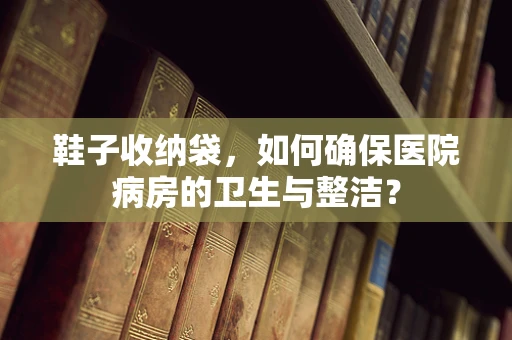 鞋子收纳袋，如何确保医院病房的卫生与整洁？