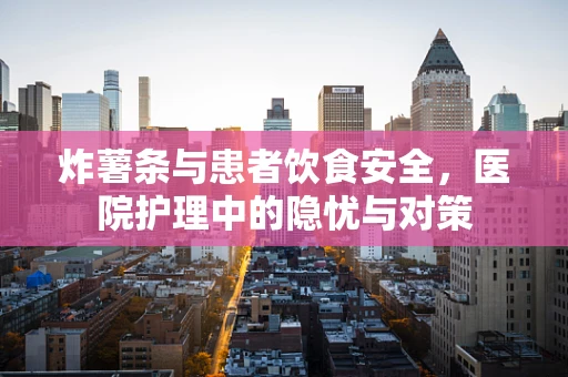 炸薯条与患者饮食安全，医院护理中的隐忧与对策