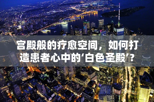 宫殿般的疗愈空间，如何打造患者心中的‘白色圣殿’？