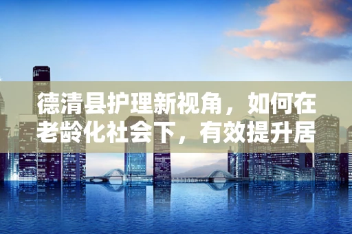 德清县护理新视角，如何在老龄化社会下，有效提升居家养老护理服务质量？