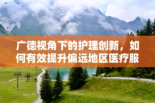 广德视角下的护理创新，如何有效提升偏远地区医疗服务可及性？